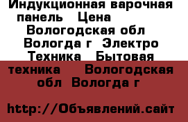 Индукционная варочная панель › Цена ­ 17 000 - Вологодская обл., Вологда г. Электро-Техника » Бытовая техника   . Вологодская обл.,Вологда г.